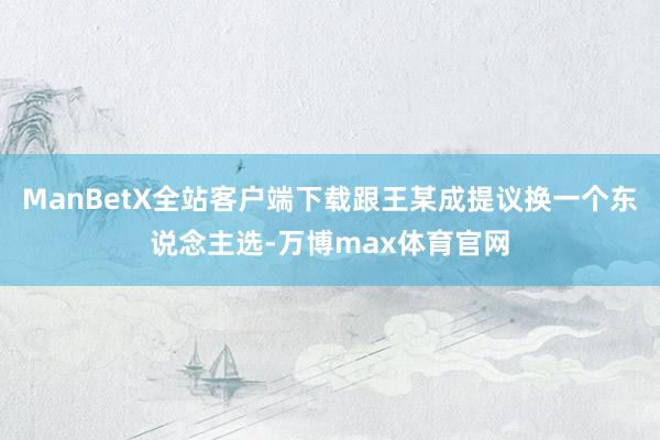 ManBetX全站客户端下载跟王某成提议换一个东说念主选-万博max体育官网