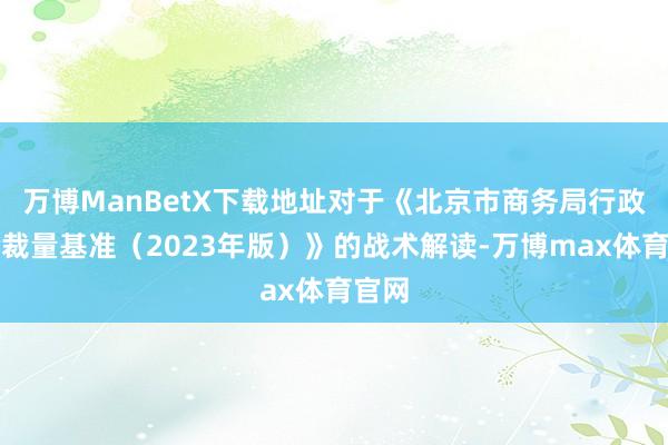 万博ManBetX下载地址对于《北京市商务局行政查验裁量基准（2023年版）》的战术解读-万博max体育官网