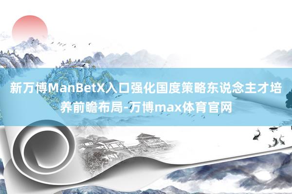 新万博ManBetX入口强化国度策略东说念主才培养前瞻布局-万博max体育官网