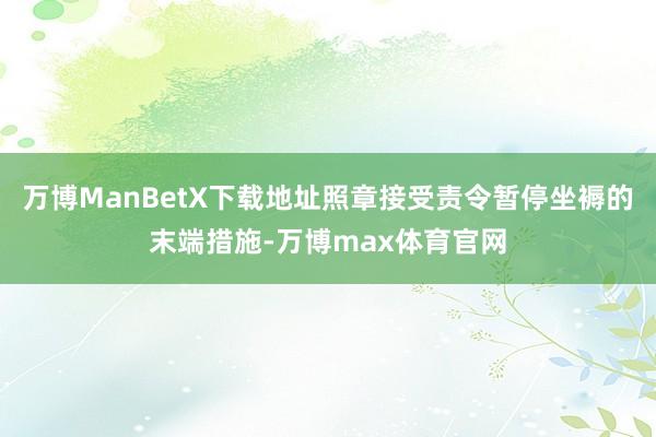 万博ManBetX下载地址照章接受责令暂停坐褥的末端措施-万博max体育官网