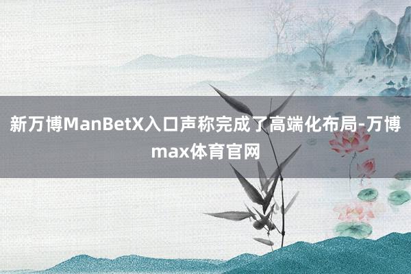 新万博ManBetX入口声称完成了高端化布局-万博max体育官网