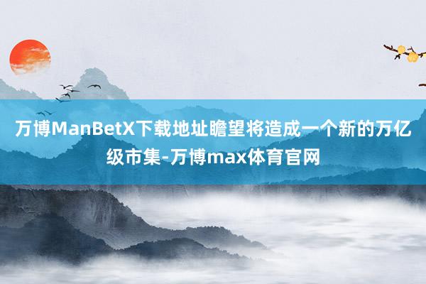 万博ManBetX下载地址瞻望将造成一个新的万亿级市集-万博max体育官网