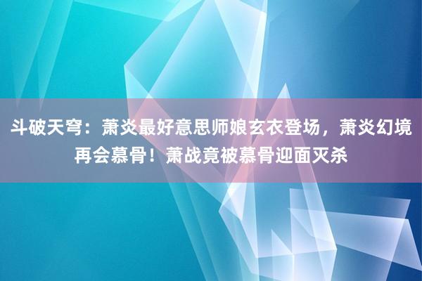 斗破天穹：萧炎最好意思师娘玄衣登场，萧炎幻境再会慕骨！萧战竟被慕骨迎面灭杀