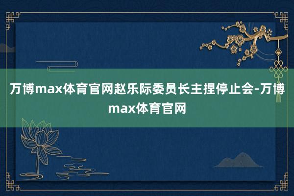 万博max体育官网赵乐际委员长主捏停止会-万博max体育官网