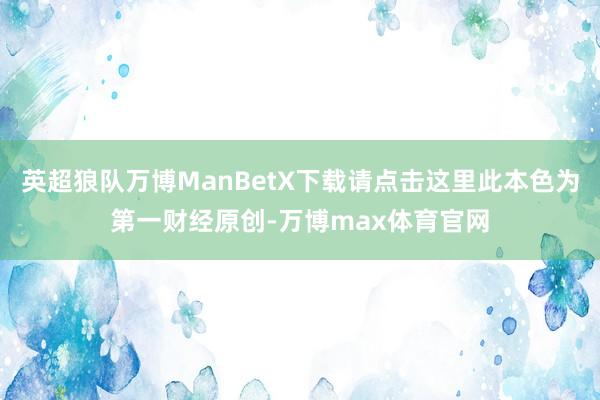 英超狼队万博ManBetX下载请点击这里此本色为第一财经原创-万博max体育官网