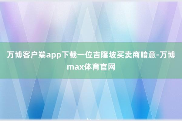 万博客户端app下载一位吉隆坡买卖商暗意-万博max体育官网