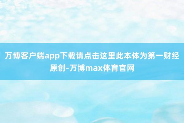 万博客户端app下载请点击这里此本体为第一财经原创-万博max体育官网