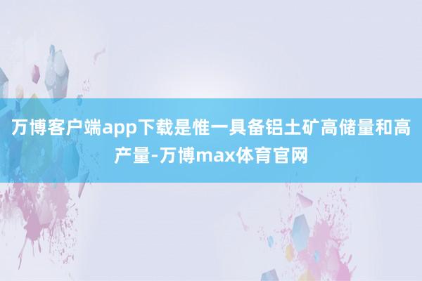 万博客户端app下载是惟一具备铝土矿高储量和高产量-万博max体育官网