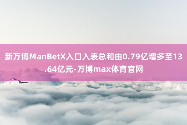 新万博ManBetX入口入表总和由0.79亿增多至13.64亿元-万博max体育官网