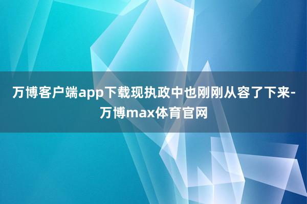 万博客户端app下载现执政中也刚刚从容了下来-万博max体育官网