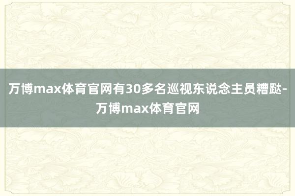 万博max体育官网有30多名巡视东说念主员糟跶-万博max体育官网