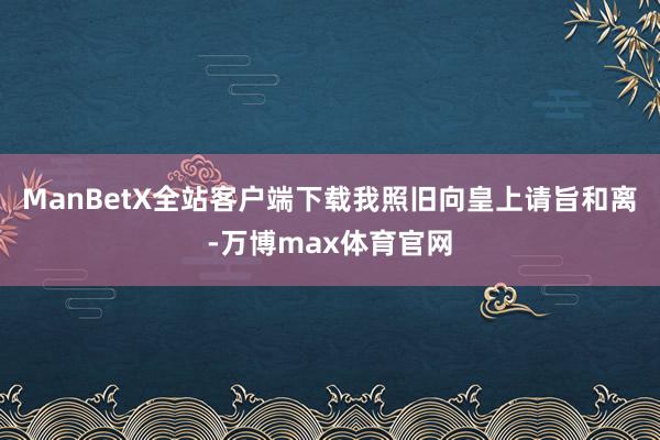 ManBetX全站客户端下载我照旧向皇上请旨和离-万博max体育官网