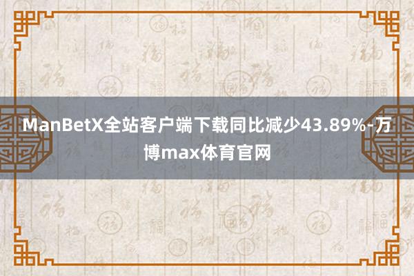 ManBetX全站客户端下载同比减少43.89%-万博max体育官网