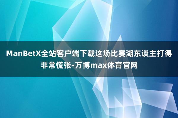 ManBetX全站客户端下载这场比赛湖东谈主打得非常慌张-万博max体育官网