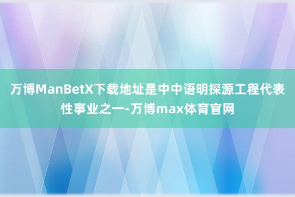 万博ManBetX下载地址是中中语明探源工程代表性事业之一-万博max体育官网