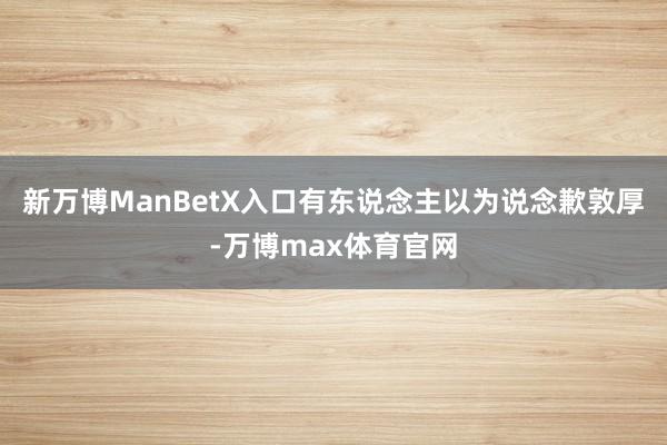 新万博ManBetX入口有东说念主以为说念歉敦厚-万博max体育官网