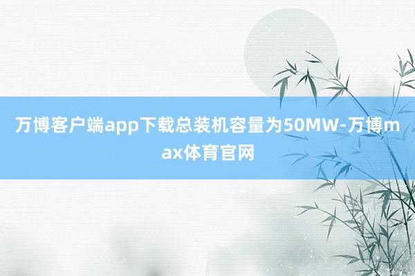 万博客户端app下载总装机容量为50MW-万博max体育官网