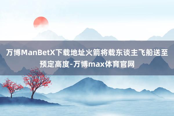 万博ManBetX下载地址火箭将载东谈主飞船送至预定高度-万博max体育官网