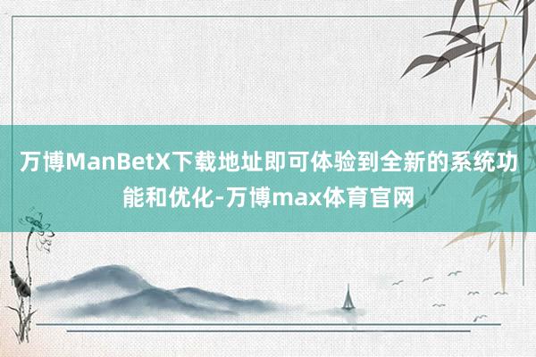 万博ManBetX下载地址即可体验到全新的系统功能和优化-万博max体育官网