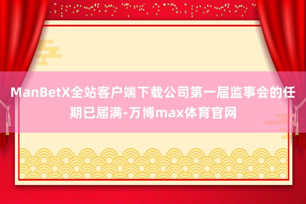 ManBetX全站客户端下载公司第一届监事会的任期已届满-万博max体育官网