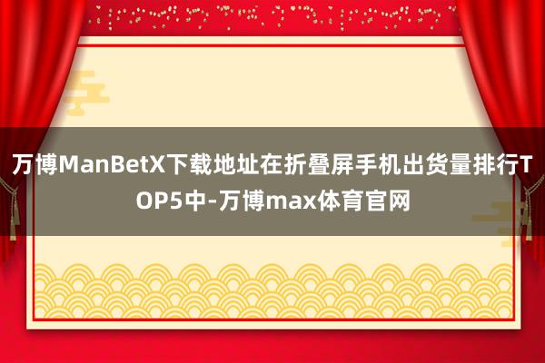 万博ManBetX下载地址在折叠屏手机出货量排行TOP5中-万博max体育官网