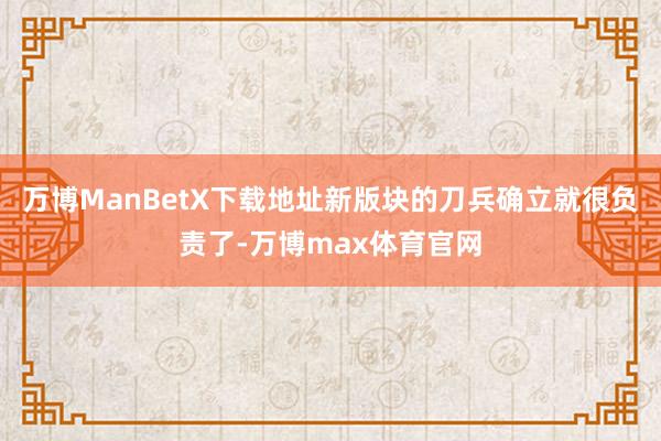 万博ManBetX下载地址新版块的刀兵确立就很负责了-万博max体育官网