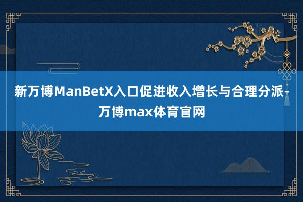 新万博ManBetX入口促进收入增长与合理分派-万博max体育官网