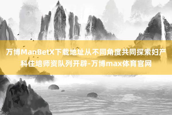 万博ManBetX下载地址从不同角度共同探索妇产科住培师资队列开辟-万博max体育官网