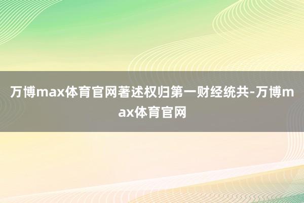 万博max体育官网著述权归第一财经统共-万博max体育官网