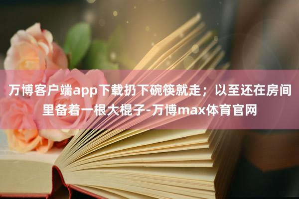 万博客户端app下载扔下碗筷就走；以至还在房间里备着一根大棍子-万博max体育官网