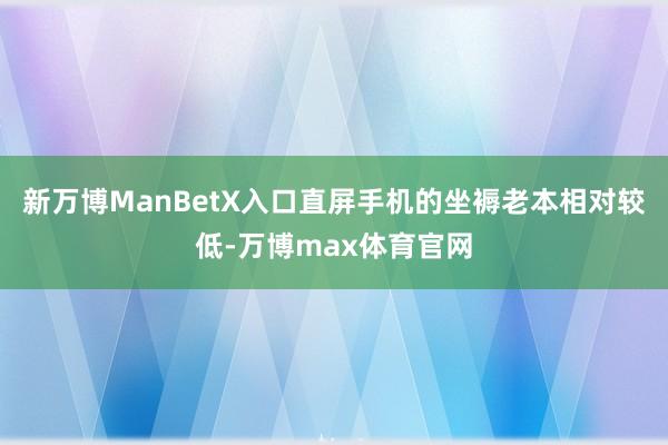 新万博ManBetX入口直屏手机的坐褥老本相对较低-万博max体育官网