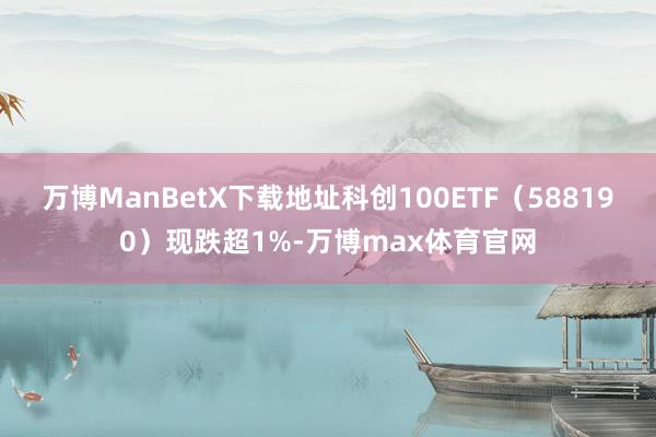 万博ManBetX下载地址科创100ETF（588190）现跌超1%-万博max体育官网