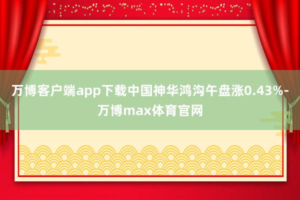 万博客户端app下载中国神华鸿沟午盘涨0.43%-万博max体育官网