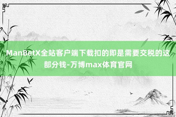 ManBetX全站客户端下载扣的即是需要交税的这部分钱-万博max体育官网