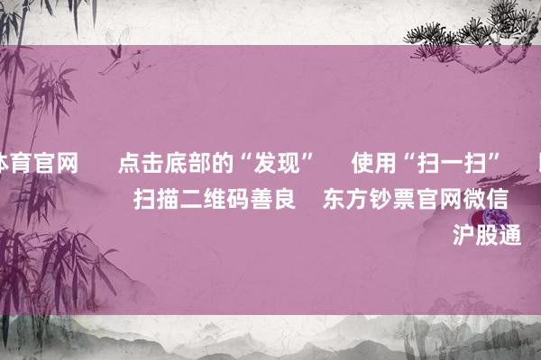 万博max体育官网      点击底部的“发现”     使用“扫一扫”     即可将网页共享至一又友圈                            扫描二维码善良    东方钞票官网微信                                                                        沪股通             深股通         