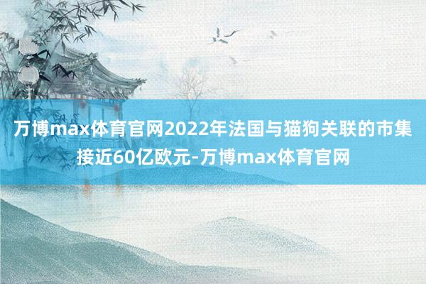 万博max体育官网2022年法国与猫狗关联的市集接近60亿欧元-万博max体育官网