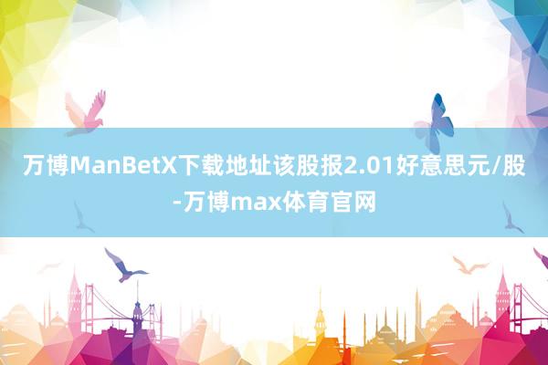 万博ManBetX下载地址该股报2.01好意思元/股-万博max体育官网