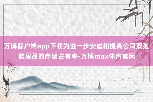 万博客户端app下载为进一步安谧和提高公司双孢菇居品的商场占有率-万博max体育官网