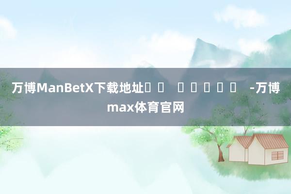 万博ManBetX下载地址		  					  -万博max体育官网