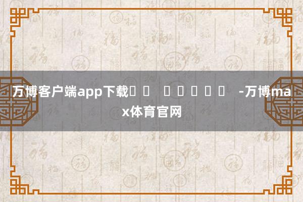 万博客户端app下载		  					  -万博max体育官网