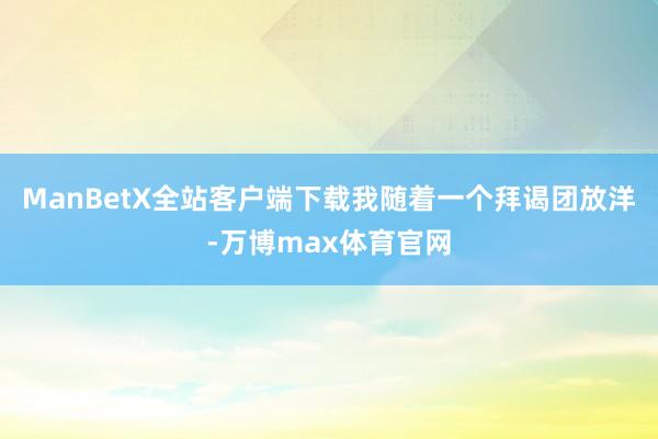 ManBetX全站客户端下载我随着一个拜谒团放洋-万博max体育官网