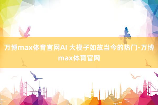 万博max体育官网AI 大模子如故当今的热门-万博max体育官网