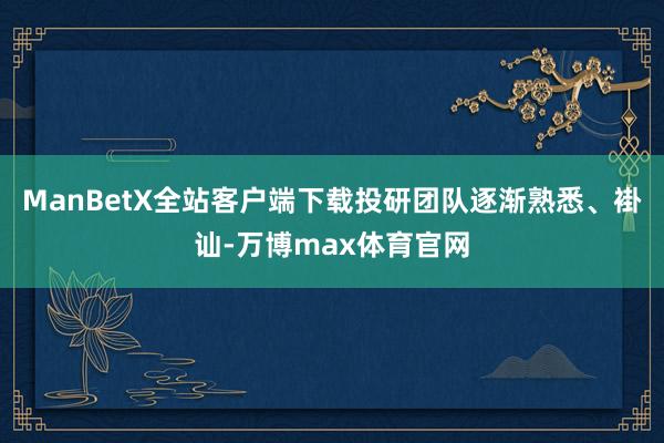 ManBetX全站客户端下载投研团队逐渐熟悉、褂讪-万博max体育官网