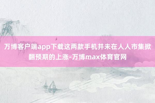 万博客户端app下载这两款手机并未在人人市集掀翻预期的上涨-万博max体育官网