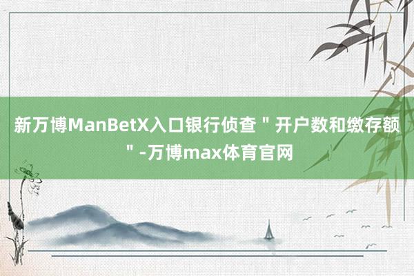 新万博ManBetX入口银行侦查＂开户数和缴存额＂-万博max体育官网