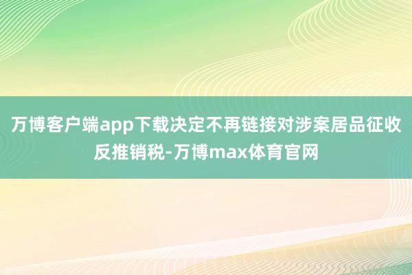 万博客户端app下载决定不再链接对涉案居品征收反推销税-万博max体育官网