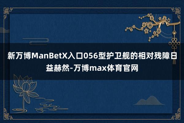 新万博ManBetX入口056型护卫舰的相对残障日益赫然-万博max体育官网