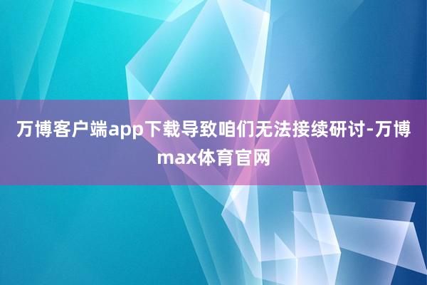 万博客户端app下载导致咱们无法接续研讨-万博max体育官网