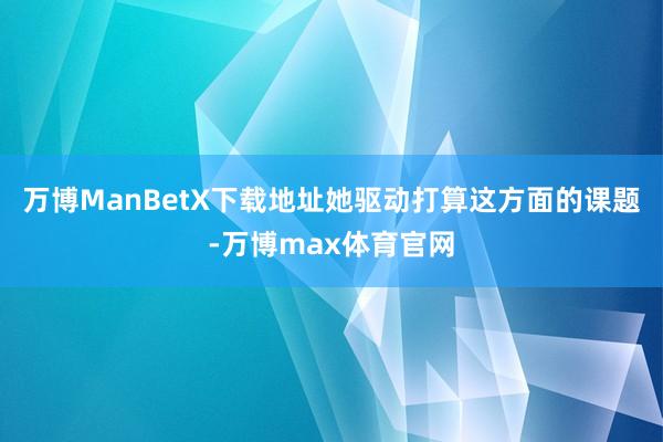 万博ManBetX下载地址她驱动打算这方面的课题-万博max体育官网