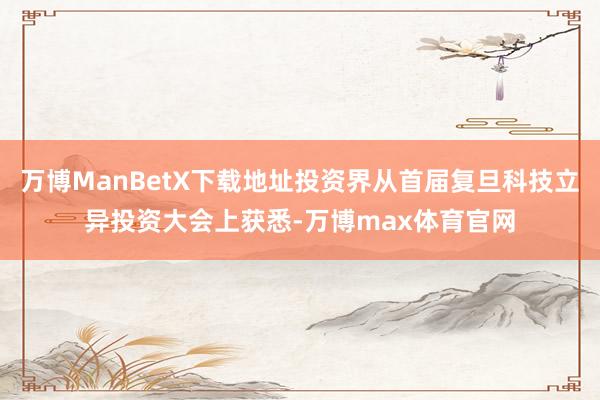 万博ManBetX下载地址投资界从首届复旦科技立异投资大会上获悉-万博max体育官网